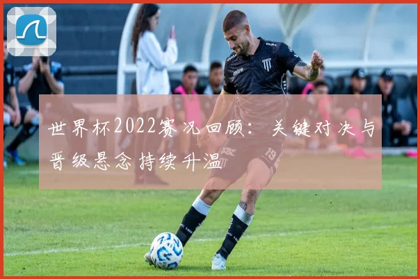 世界杯2022赛况回顾：关键对决与晋级悬念持续升温